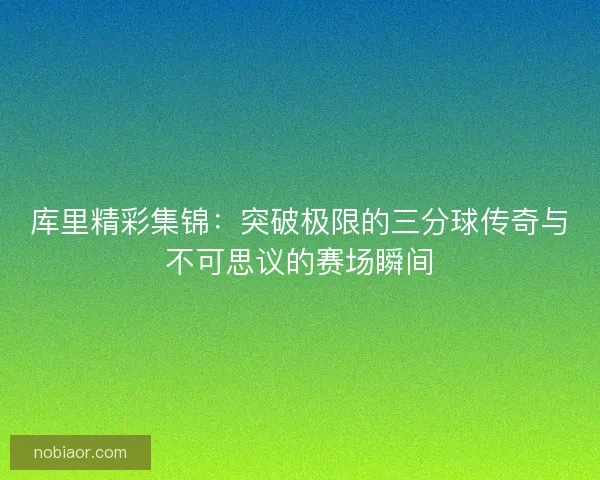 库里精彩集锦：突破极限的三分球传奇与不可思议的赛场瞬间