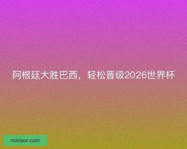 阿根廷大胜巴西，轻松晋级2026世界杯