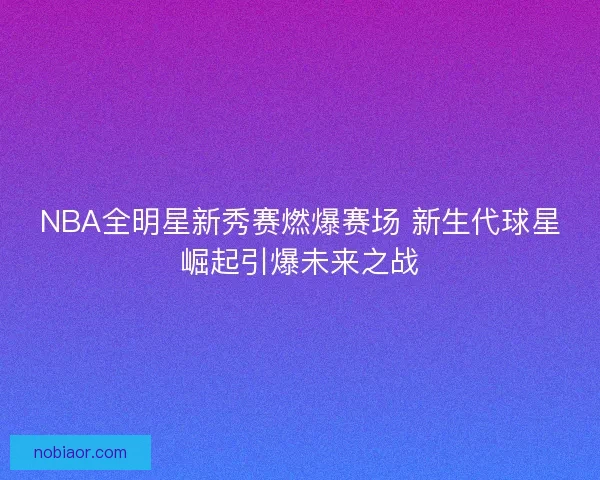 NBA全明星新秀赛燃爆赛场 新生代球星崛起引爆未来之战