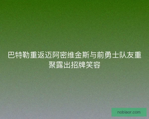 巴特勒重返迈阿密维金斯与前勇士队友重聚露出招牌笑容