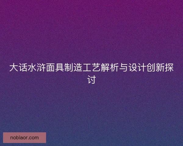 大话水浒面具制造工艺解析与设计创新探讨