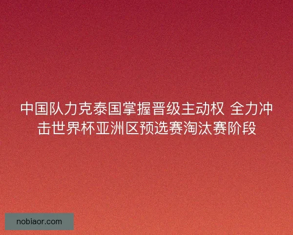 中国队力克泰国掌握晋级主动权 全力冲击世界杯亚洲区预选赛淘汰赛阶段