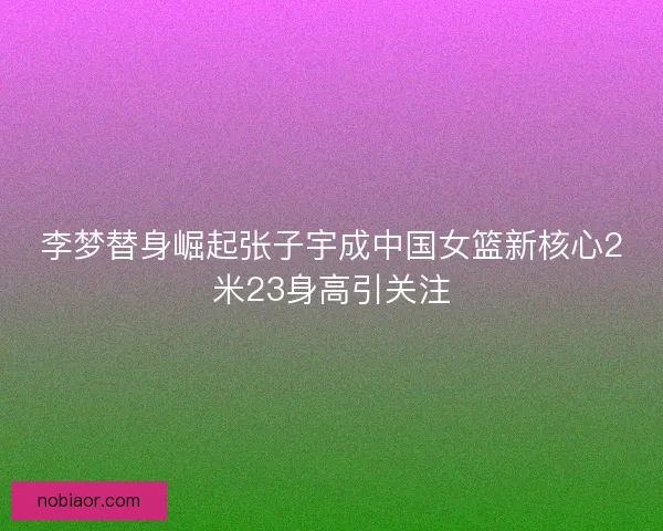 李梦替身崛起张子宇成中国女篮新核心2米23身高引关注