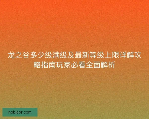 龙之谷多少级满级及最新等级上限详解攻略指南玩家必看全面解析 龙之谷多少级满级及最新等级上限详解攻略指南玩家必看全面解析