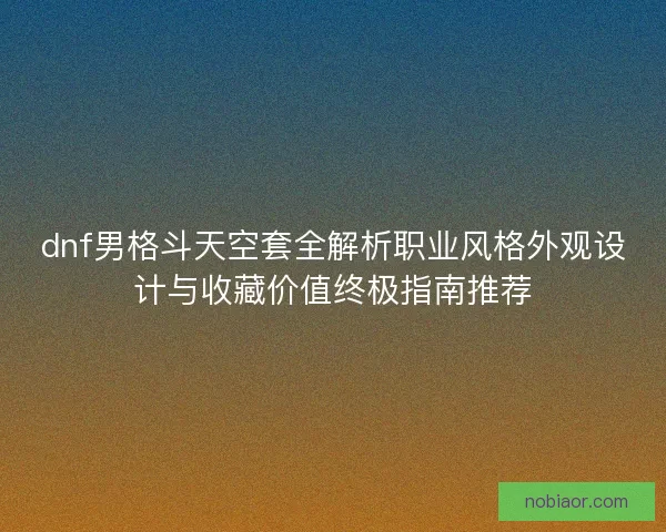 dnf男格斗天空套全解析职业风格外观设计与收藏价值终极指南推荐 dnf男格斗天空套全解析职业风格外观设计与收藏价值终极指南推荐