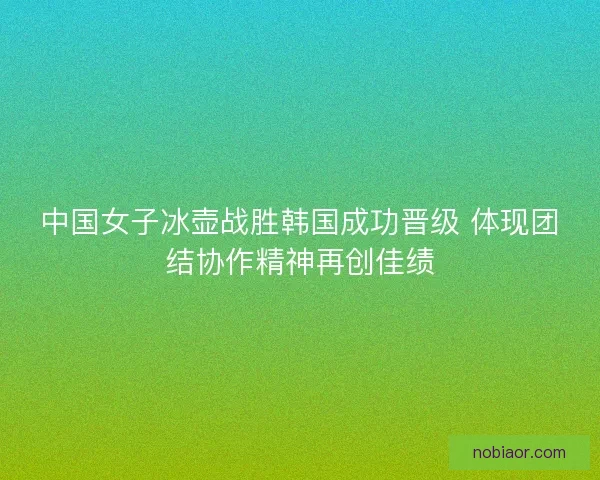 中国女子冰壶战胜韩国成功晋级 体现团结协作精神再创佳绩 中国女子冰壶战胜韩国成功晋级 体现团结协作精神再创佳绩