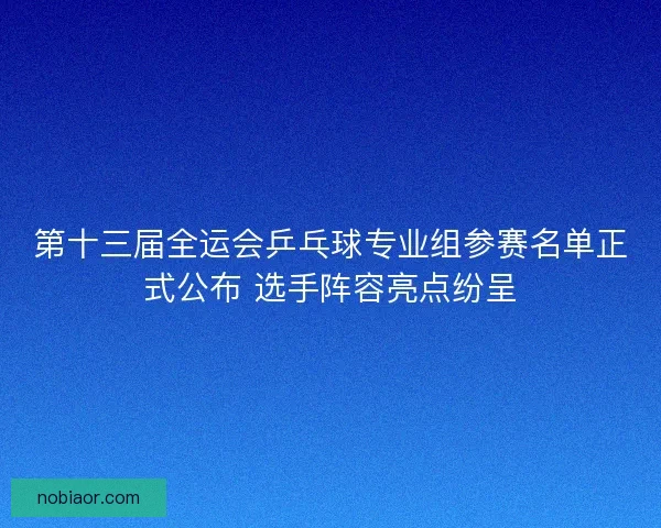 第十三届全运会乒乓球专业组参赛名单正式公布 选手阵容亮点纷呈