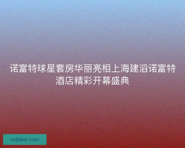 诺富特球星套房华丽亮相上海建滔诺富特酒店精彩开幕盛典