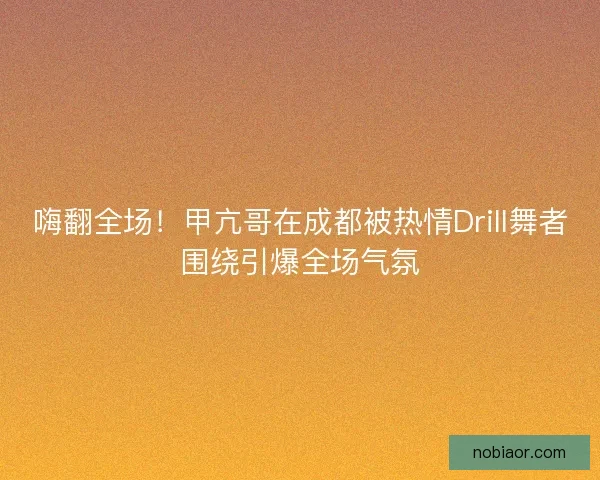 嗨翻全场!甲亢哥在成都被热情Drill舞者围绕引爆全场气氛 嗨翻全场!甲亢哥在成都被热情Drill舞者围绕引爆全场气氛