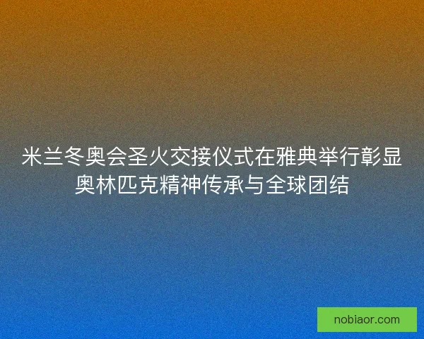 米兰冬奥会圣火交接仪式在雅典举行彰显奥林匹克精神传承与全球团结 米兰冬奥会圣火交接仪式在雅典举行彰显奥林匹克精神传承与全球团结