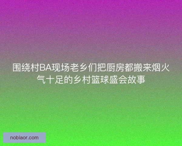 围绕村BA现场老乡们把厨房都搬来烟火气十足的乡村篮球盛会故事