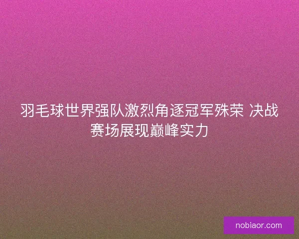 羽毛球世界强队激烈角逐冠军殊荣 决战赛场展现巅峰实力