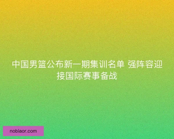 中国男篮公布新一期集训名单 强阵容迎接国际赛事备战