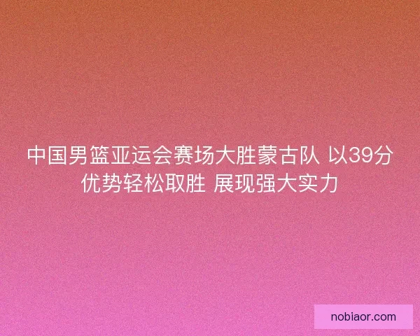 中国男篮亚运会赛场大胜蒙古队 以39分优势轻松取胜 展现强大实力
