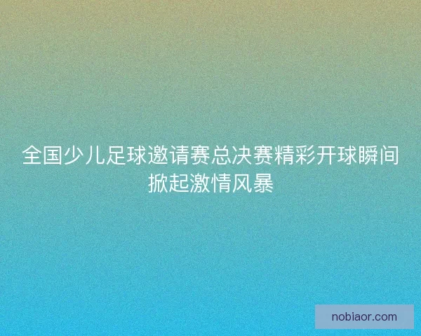 全国少儿足球邀请赛总决赛精彩开球瞬间掀起激情风暴 全国少儿足球邀请赛总决赛精彩开球瞬间掀起激情风暴