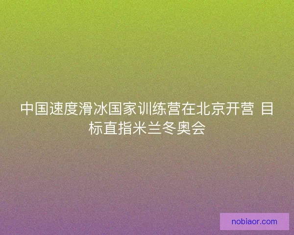 中国速度滑冰国家训练营在北京开营 目标直指米兰冬奥会