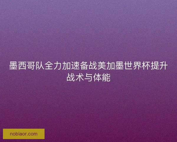 墨西哥队全力加速备战美加墨世界杯提升战术与体能 墨西哥队全力加速备战美加墨世界杯提升战术与体能